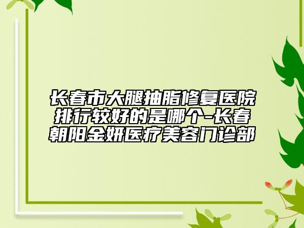 長(zhǎng)春市大腿抽脂修復(fù)醫(yī)院排行較好的是哪個(gè)-長(zhǎng)春朝陽(yáng)金妍醫(yī)療美容門診部