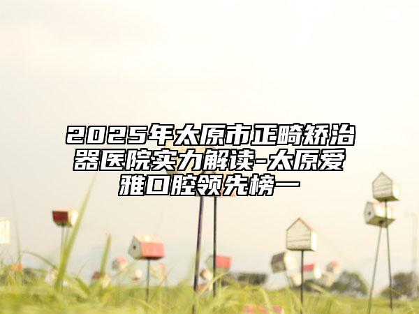 2025年太原市正畸矯治器醫(yī)院實力解讀-太原愛雅口腔領先榜一