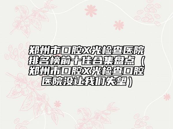 鄭州市口腔X光檢查醫(yī)院排名榜前十佳合集盤點(diǎn)（鄭州市口腔X光檢查口腔醫(yī)院沒讓我們失望）
