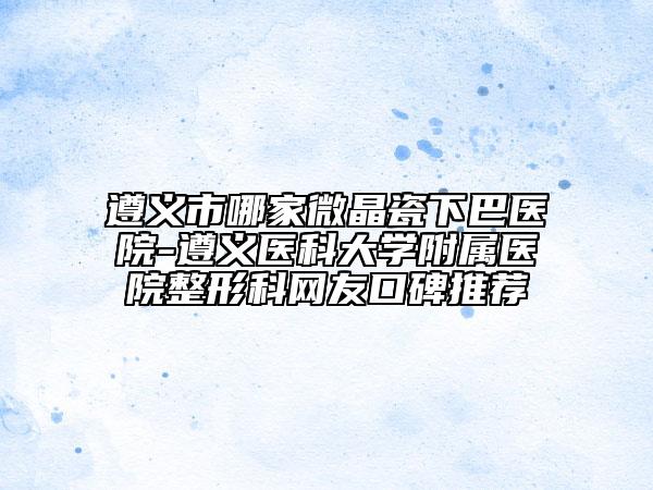 遵義市哪家微晶瓷下巴醫(yī)院-遵義醫(yī)科大學(xué)附屬醫(yī)院整形科網(wǎng)友口碑推薦