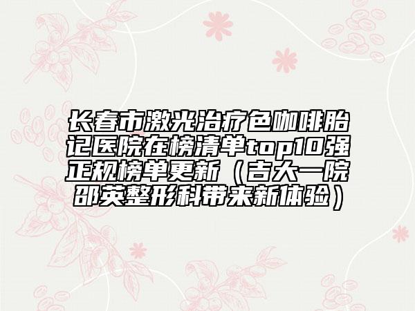 長(zhǎng)春市激光治療色咖啡胎記醫(yī)院在榜清單top10強(qiáng)正規(guī)榜單更新（吉大一院邵英整形科帶來新體驗(yàn)）
