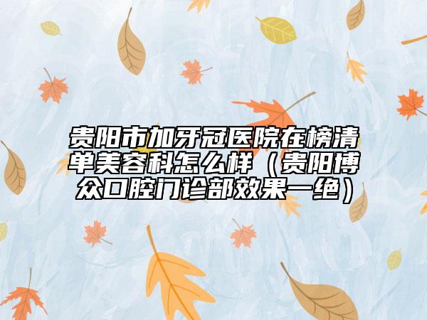 貴陽(yáng)市加牙冠醫(yī)院在榜清單美容科怎么樣（貴陽(yáng)博眾口腔門(mén)診部效果一絕）