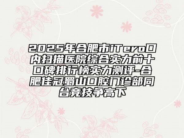 2025年合肥市iTero口內(nèi)掃描醫(yī)院綜合實(shí)力前十口碑排行榜實(shí)力測(cè)評(píng)-合肥佳冠蜀山口腔門診部同臺(tái)競(jìng)技爭(zhēng)高下