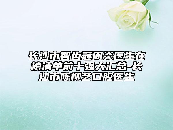 長沙市智齒冠周炎醫(yī)生在榜清單前十強(qiáng)大匯總-長沙市陳柳藝口腔醫(yī)生
