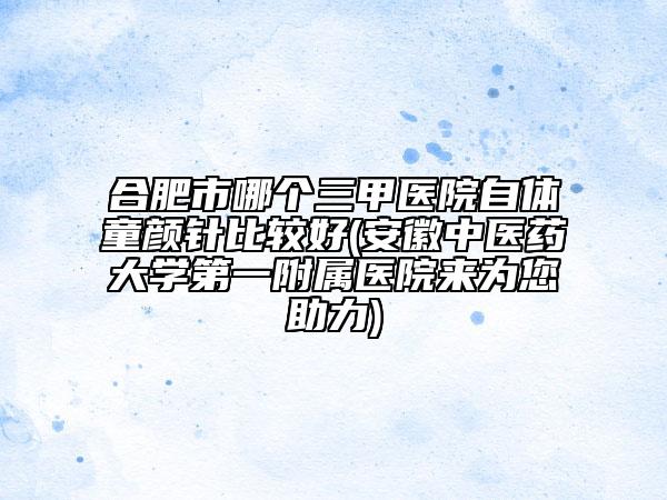 合肥市哪個三甲醫(yī)院自體童顏針比較好(安徽中醫(yī)藥大學(xué)第一附屬醫(yī)院來為您助力)