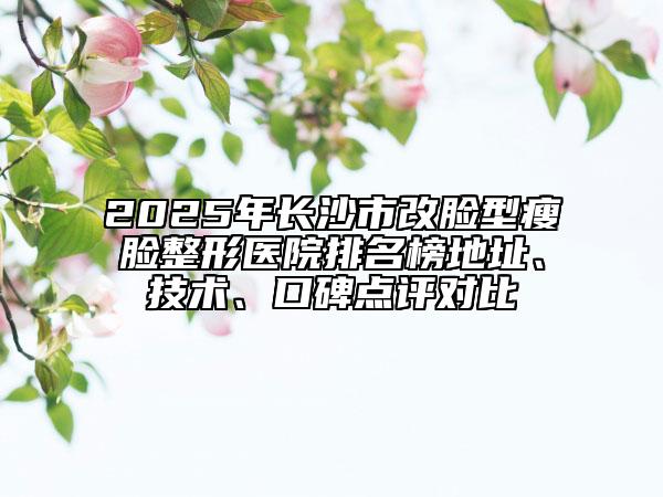 2025年長(zhǎng)沙市改臉型瘦臉整形醫(yī)院排名榜地址、技術(shù)、口碑點(diǎn)評(píng)對(duì)比