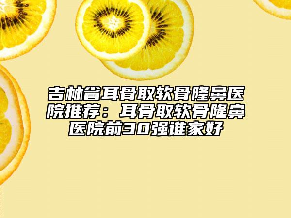 吉林省耳骨取軟骨隆鼻醫(yī)院推薦：耳骨取軟骨隆鼻醫(yī)院前30強(qiáng)誰家好