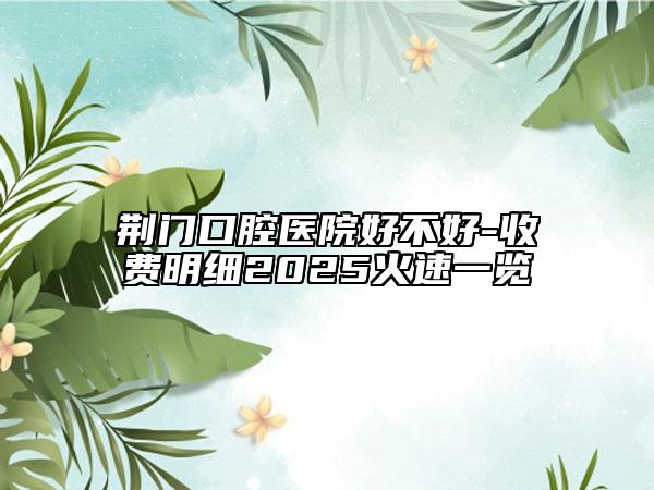 荊門口腔醫(yī)院好不好-收費(fèi)明細(xì)2025火速一覽