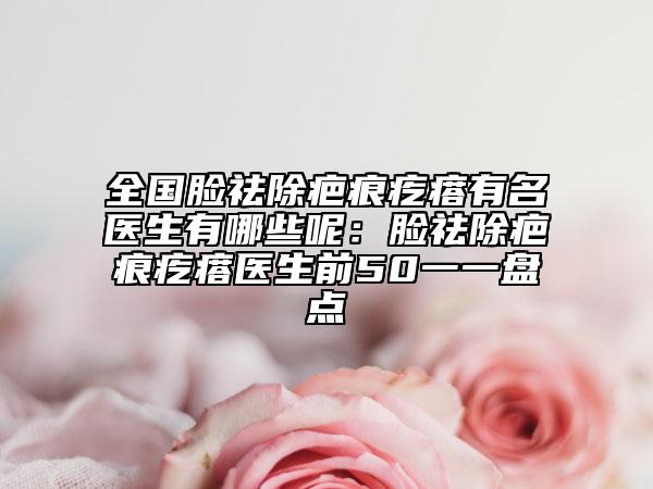 全國臉祛除疤痕疙瘩有名醫(yī)生有哪些呢：臉祛除疤痕疙瘩醫(yī)生前50一一盤點