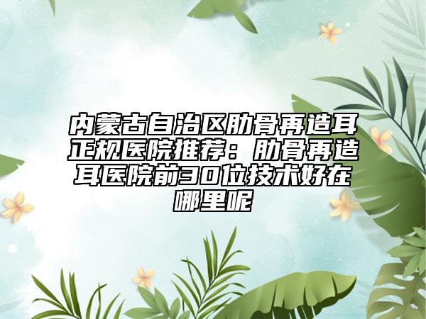 內(nèi)蒙古自治區(qū)肋骨再造耳正規(guī)醫(yī)院推薦：肋骨再造耳醫(yī)院前30位技術好在哪里呢