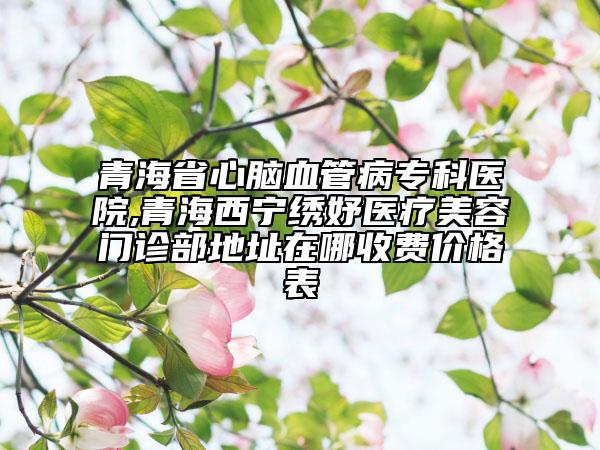青海省心腦血管病?？漆t(yī)院,青海西寧繡妤醫(yī)療美容門診部地址在哪收費價格表