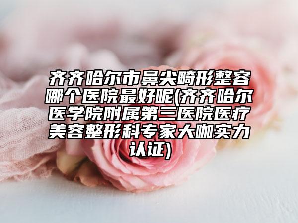 齊齊哈爾市鼻尖畸形整容哪個(gè)醫(yī)院最好呢(齊齊哈爾醫(yī)學(xué)院附屬第三醫(yī)院醫(yī)療美容整形科專家大咖實(shí)力認(rèn)證)