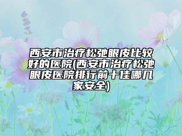 西安市治療松弛眼皮比較好的醫(yī)院(西安市治療松弛眼皮醫(yī)院排行前十佳哪幾家安全)