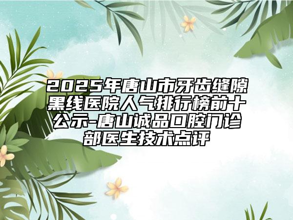 2025年唐山市牙齒縫隙黑線醫(yī)院人氣排行榜前十公示-唐山誠品口腔門診部醫(yī)生技術點評
