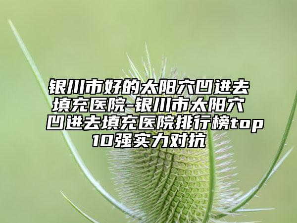 銀川市好的太陽(yáng)穴凹進(jìn)去填充醫(yī)院-銀川市太陽(yáng)穴凹進(jìn)去填充醫(yī)院排行榜top10強(qiáng)實(shí)力對(duì)抗