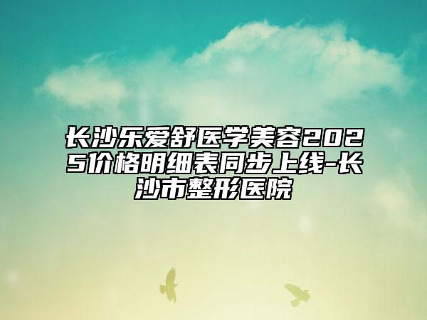 長沙樂愛舒醫(yī)學(xué)美容2025價(jià)格明細(xì)表同步上線-長沙市整形醫(yī)院