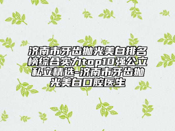 濟(jì)南市牙齒拋光美白排名榜綜合實(shí)力top10強(qiáng)公立私立精選-濟(jì)南市牙齒拋光美白口腔醫(yī)生