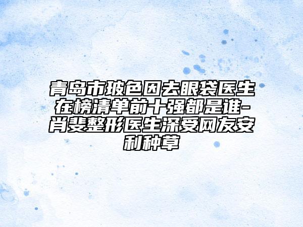 青島市玻色因去眼袋醫(yī)生在榜清單前十強都是誰-肖斐整形醫(yī)生深受網(wǎng)友安利種草