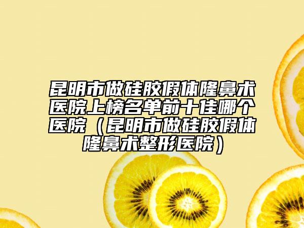 昆明市做硅膠假體隆鼻術(shù)醫(yī)院上榜名單前十佳哪個(gè)醫(yī)院（昆明市做硅膠假體隆鼻術(shù)整形醫(yī)院）