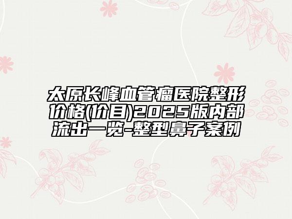 太原長峰血管瘤醫(yī)院整形價格(價目)2025版內(nèi)部流出一覽-整型鼻子案例