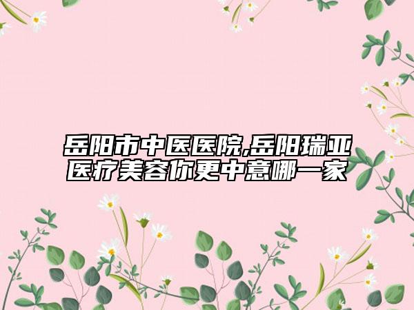 岳陽市中醫(yī)醫(yī)院,岳陽瑞亞醫(yī)療美容你更中意哪一家