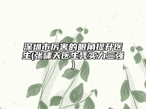 深圳市厲害的眼角提升醫(yī)生(張嘯天醫(yī)生憑實力三強)