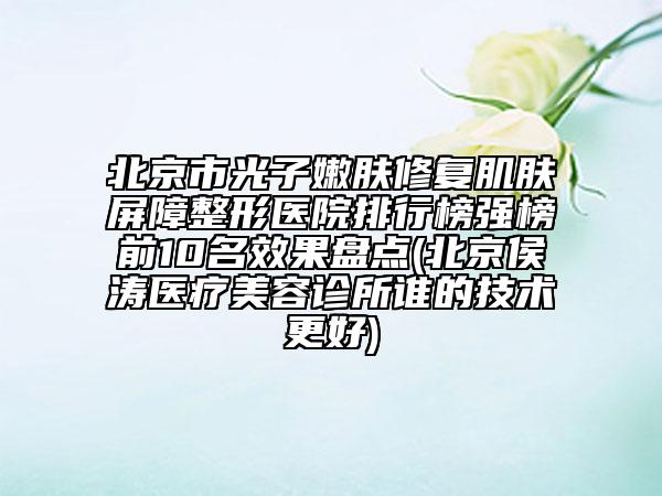 北京市光子嫩膚修復肌膚屏障整形醫(yī)院排行榜強榜前10名效果盤點(北京侯濤醫(yī)療美容診所誰的技術更好)