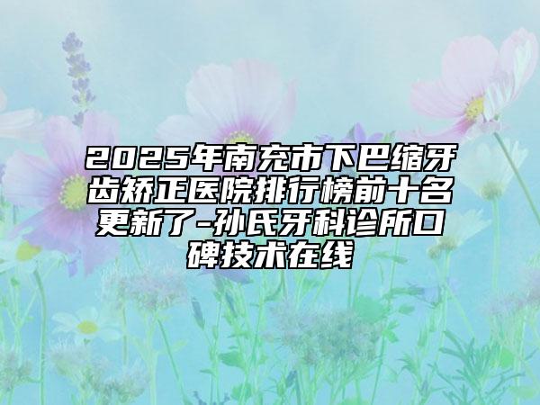 2025年南充市下巴縮牙齒矯正醫(yī)院排行榜前十名更新了-孫氏牙科診所口碑技術在線