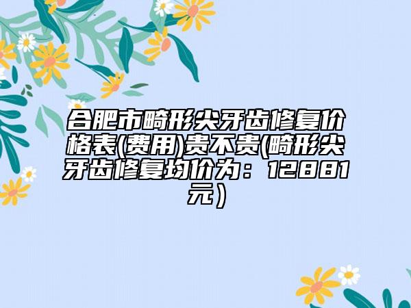 合肥市畸形尖牙齒修復(fù)價格表(費(fèi)用)貴不貴(畸形尖牙齒修復(fù)均價為：12881元）
