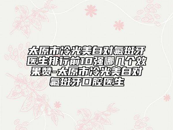 太原市冷光美白對氟斑牙醫(yī)生排行前10強(qiáng)哪幾個效果贊-太原市冷光美白對氟斑牙口腔醫(yī)生
