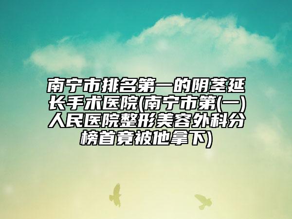 南寧市排名第一的陰莖延長手術醫(yī)院(南寧市第(一)人民醫(yī)院整形美容外科分榜首竟被他拿下)