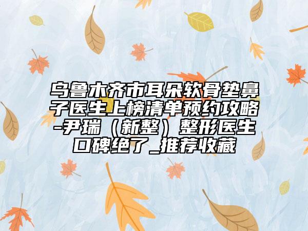 烏魯木齊市耳朵軟骨墊鼻子醫(yī)生上榜清單預(yù)約攻略-尹瑞（新整）整形醫(yī)生口碑絕了_推薦收藏