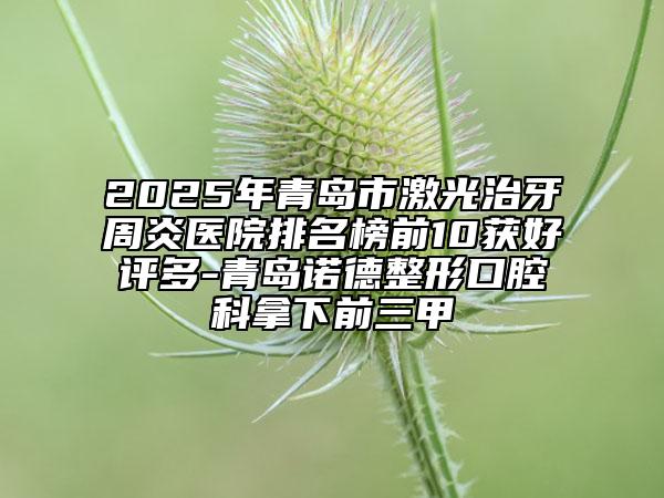 2025年青島市激光治牙周炎醫(yī)院排名榜前10獲好評多-青島諾德整形口腔科拿下前三甲