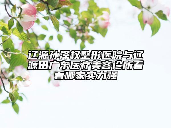 遼源孫澤權(quán)整形醫(yī)院與遼源田廣東醫(yī)療美容診所看看哪家實力強