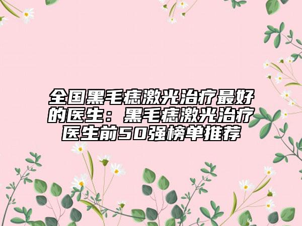 全國黑毛痣激光治療最好的醫(yī)生：黑毛痣激光治療醫(yī)生前50強榜單推薦