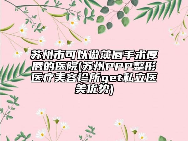 蘇州市可以做薄唇手術(shù)厚唇的醫(yī)院(蘇州PPP整形醫(yī)療美容診所get私立醫(yī)美優(yōu)勢)