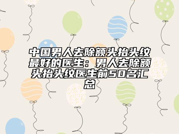 中國(guó)男人去除額頭抬頭紋最好的醫(yī)生：男人去除額頭抬頭紋醫(yī)生前50名匯總