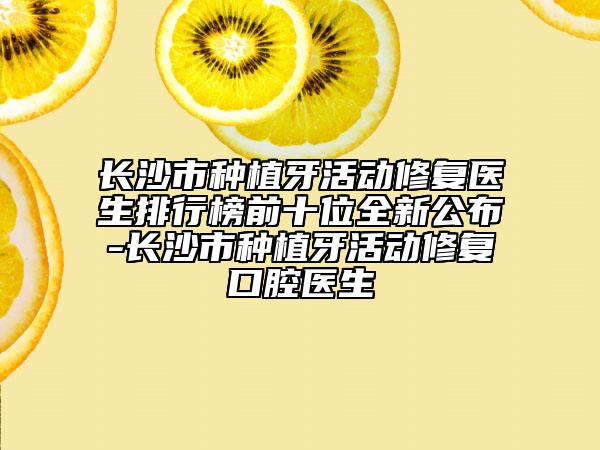 長(zhǎng)沙市種植牙活動(dòng)修復(fù)醫(yī)生排行榜前十位全新公布-長(zhǎng)沙市種植牙活動(dòng)修復(fù)口腔醫(yī)生