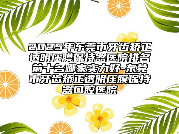 2025年東莞市牙齒矯正透明壓膜保持器醫(yī)院排名前十名哪家實(shí)力好-東莞市牙齒矯正透明壓膜保持器口腔醫(yī)院