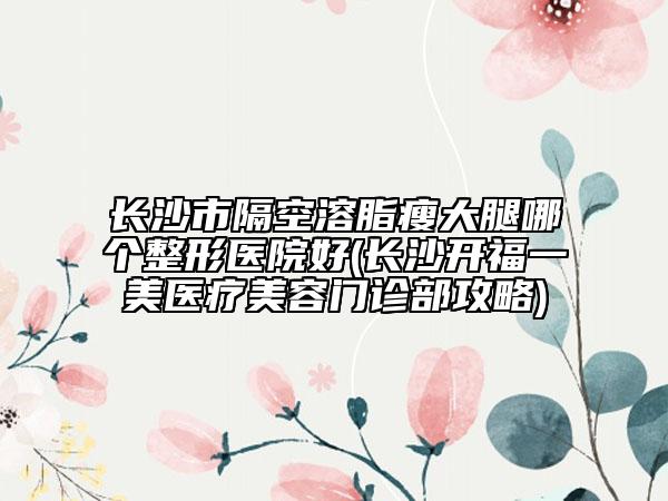 長(zhǎng)沙市隔空溶脂瘦大腿哪個(gè)整形醫(yī)院好(長(zhǎng)沙開(kāi)福一美醫(yī)療美容門(mén)診部攻略)