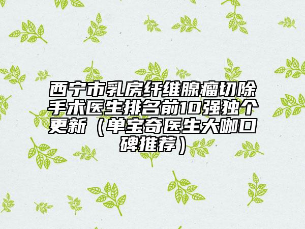 西寧市乳房纖維腺瘤切除手術(shù)醫(yī)生排名前10強獨個更新（單寶奇醫(yī)生大咖口碑推薦）