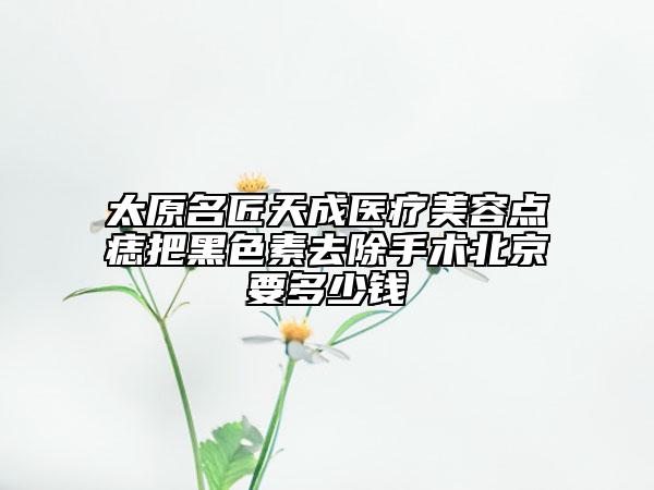太原名匠天成醫(yī)療美容點痣把黑色素去除手術(shù)北京要多少錢