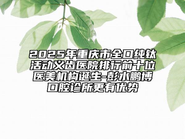 2025年重慶市全口純鈦活動義齒醫(yī)院排行前十位醫(yī)美機(jī)構(gòu)誕生-彭水鵬博口腔診所更有優(yōu)勢