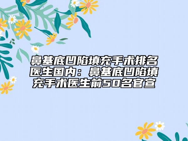 鼻基底凹陷填充手術排名醫(yī)生國內：鼻基底凹陷填充手術醫(yī)生前50名官宣