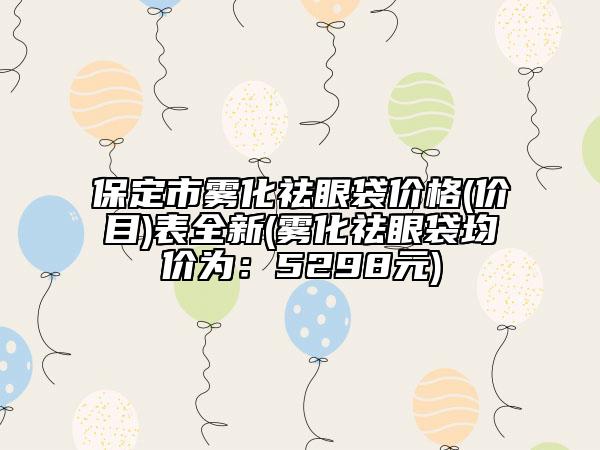保定市霧化祛眼袋價格(價目)表全新(霧化祛眼袋均價為：5298元)