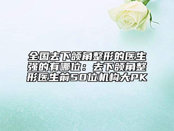 全國去下頜角整形的醫(yī)生強(qiáng)的有哪位：去下頜角整形醫(yī)生前50位機(jī)構(gòu)大PK