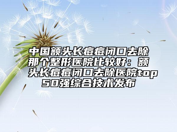 中國額頭長痘痘閉口去除那個整形醫(yī)院比較好：額頭長痘痘閉口去除醫(yī)院top50強(qiáng)綜合技術(shù)發(fā)布