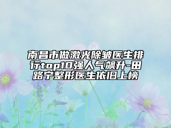 南昌市做激光除皺醫(yī)生排行top10強(qiáng)人氣飆升-田路寧整形醫(yī)生依舊上榜