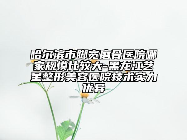 哈爾濱市腳寬磨骨醫(yī)院哪家規(guī)模比較大-黑龍江藝星整形美容醫(yī)院技術(shù)實力優(yōu)異