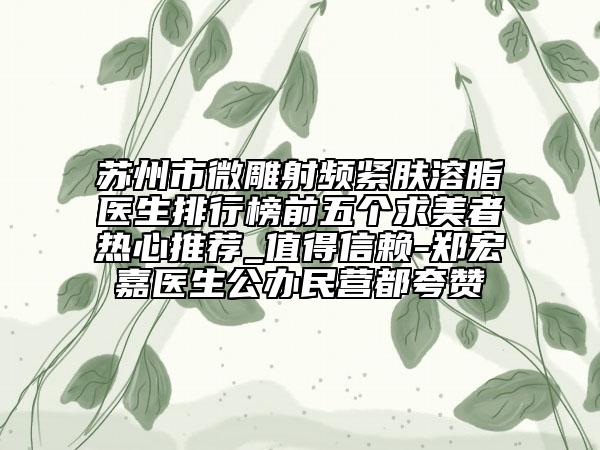 蘇州市微雕射頻緊膚溶脂醫(yī)生排行榜前五個求美者熱心推薦_值得信賴-鄭宏嘉醫(yī)生公辦民營都夸贊